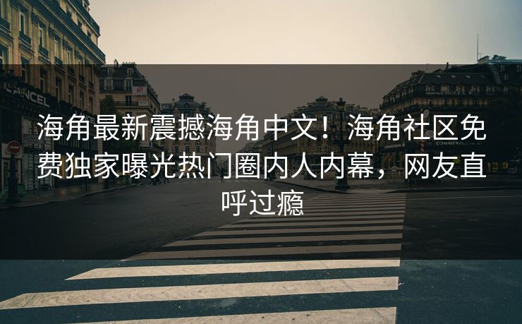 海角最新震撼海角中文！海角社区免费独家曝光热门圈内人内幕，网友直呼过瘾