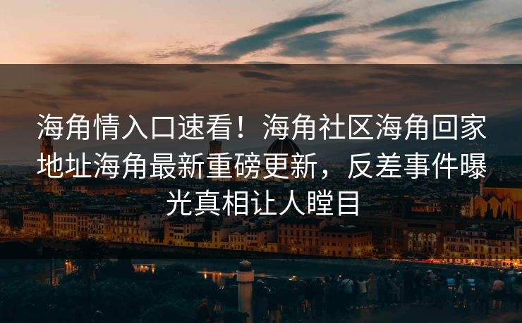 海角情入口速看！海角社区海角回家地址海角最新重磅更新，反差事件曝光真相让人瞠目