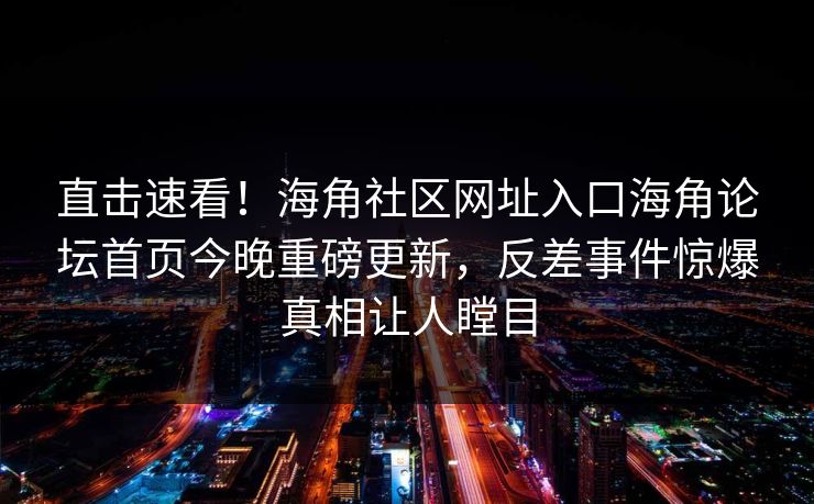 直击速看！海角社区网址入口海角论坛首页今晚重磅更新，反差事件惊爆真相让人瞠目