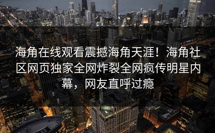 海角在线观看震撼海角天涯！海角社区网页独家全网炸裂全网疯传明星内幕，网友直呼过瘾