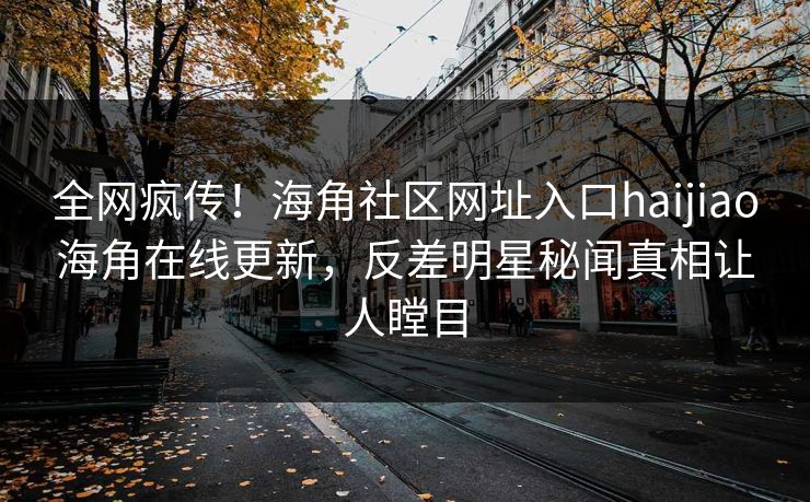 全网疯传！海角社区网址入口haijiao海角在线更新，反差明星秘闻真相让人瞠目
