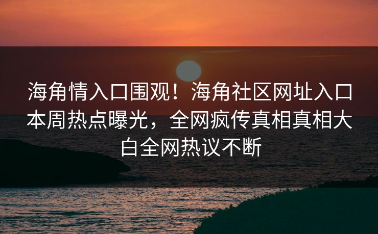 海角情入口围观！海角社区网址入口本周热点曝光，全网疯传真相真相大白全网热议不断