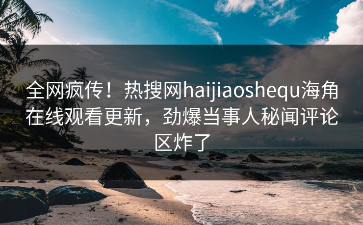 全网疯传！热搜网haijiaoshequ海角在线观看更新，劲爆当事人秘闻评论区炸了