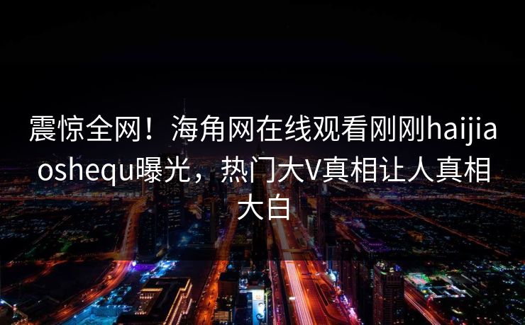 震惊全网！海角网在线观看刚刚haijiaoshequ曝光，热门大V真相让人真相大白