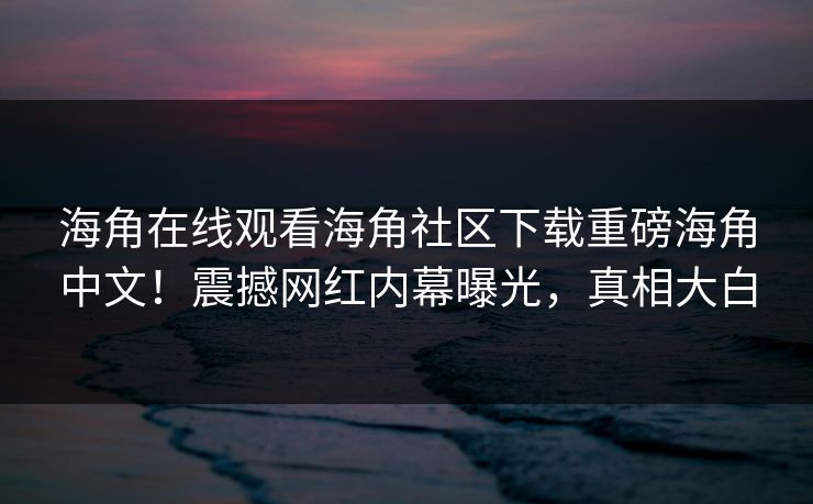 海角在线观看海角社区下载重磅海角中文！震撼网红内幕曝光，真相大白