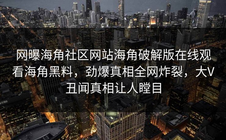 网曝海角社区网站海角破解版在线观看海角黑料，劲爆真相全网炸裂，大V丑闻真相让人瞠目