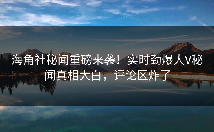 海角社秘闻重磅来袭！实时劲爆大V秘闻真相大白，评论区炸了