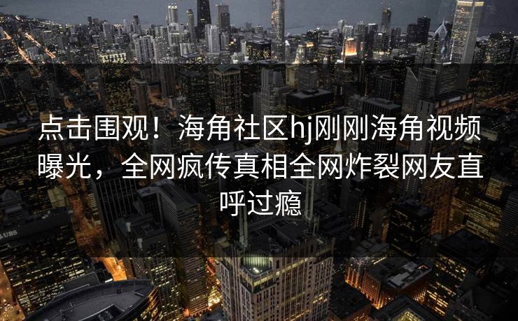 点击围观！海角社区hj刚刚海角视频曝光，全网疯传真相全网炸裂网友直呼过瘾