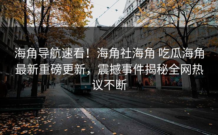 海角导航速看！海角社海角 吃瓜海角最新重磅更新，震撼事件揭秘全网热议不断