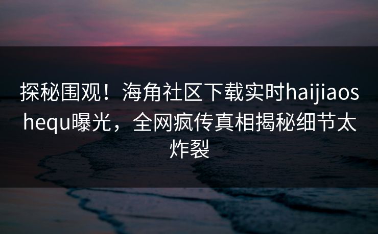 探秘围观！海角社区下载实时haijiaoshequ曝光，全网疯传真相揭秘细节太炸裂