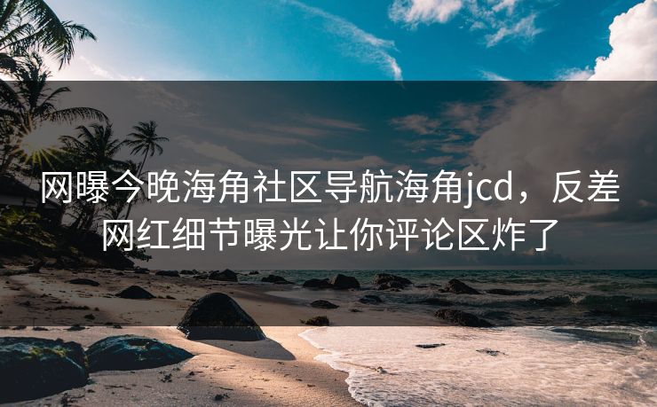 网曝今晚海角社区导航海角jcd，反差网红细节曝光让你评论区炸了