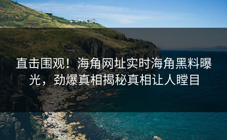 直击围观！海角网址实时海角黑料曝光，劲爆真相揭秘真相让人瞠目