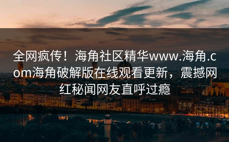 全网疯传！海角社区精华www.海角.com海角破解版在线观看更新，震撼网红秘闻网友直呼过瘾