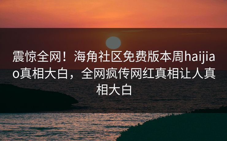 震惊全网！海角社区免费版本周haijiao真相大白，全网疯传网红真相让人真相大白