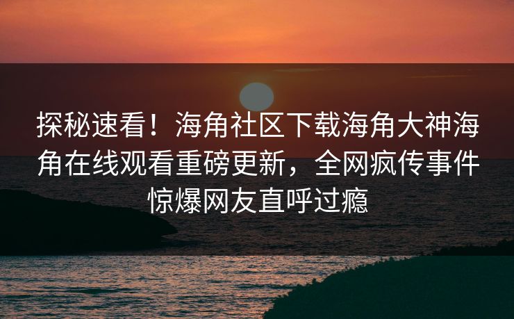 探秘速看！海角社区下载海角大神海角在线观看重磅更新，全网疯传事件惊爆网友直呼过瘾