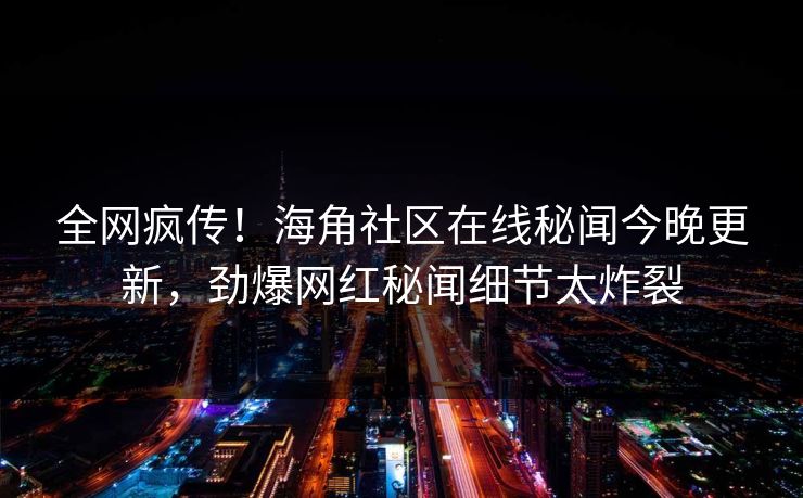全网疯传！海角社区在线秘闻今晚更新，劲爆网红秘闻细节太炸裂