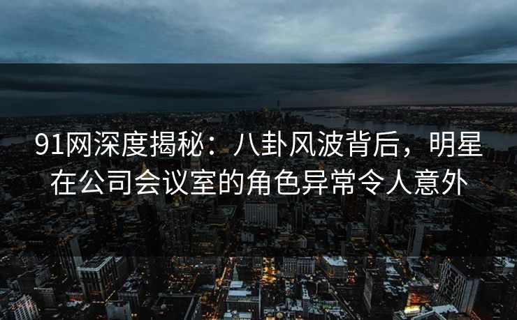 91网深度揭秘：八卦风波背后，明星在公司会议室的角色异常令人意外