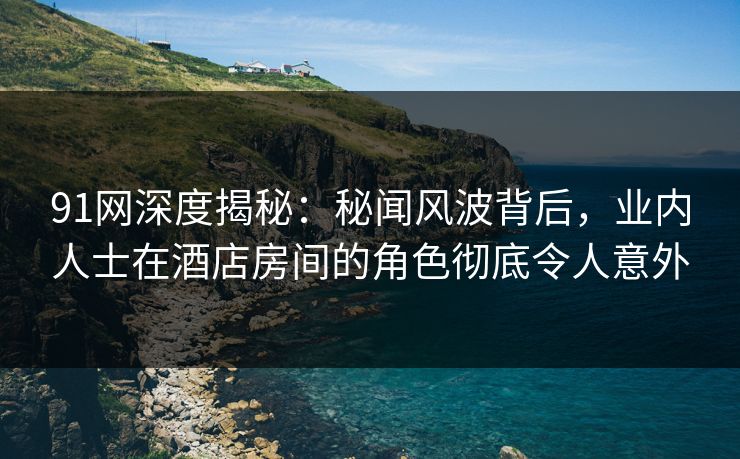 91网深度揭秘：秘闻风波背后，业内人士在酒店房间的角色彻底令人意外