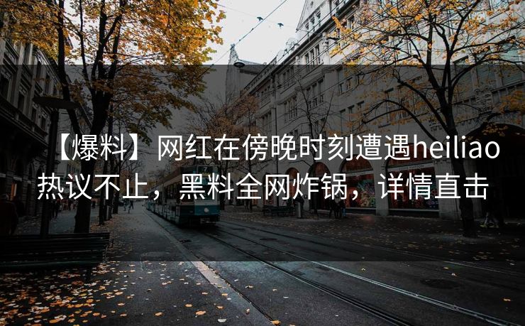 【爆料】网红在傍晚时刻遭遇heiliao热议不止，黑料全网炸锅，详情直击