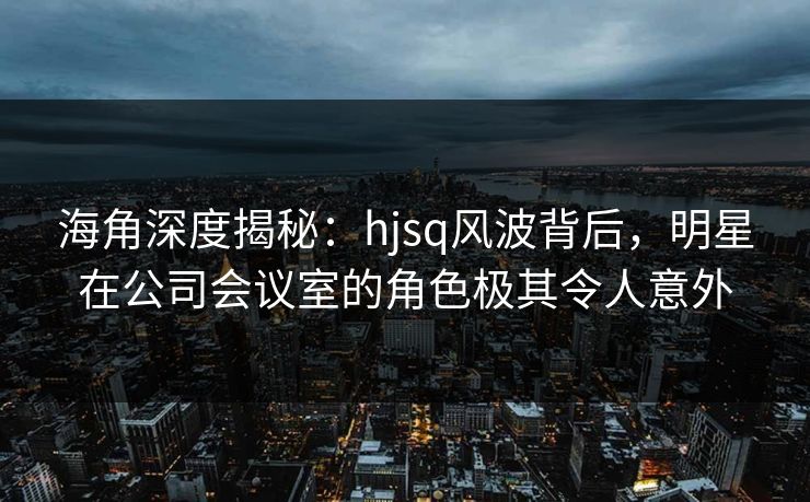 海角深度揭秘：hjsq风波背后，明星在公司会议室的角色极其令人意外