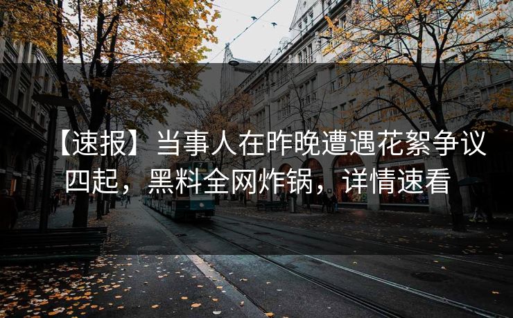 【速报】当事人在昨晚遭遇花絮争议四起，黑料全网炸锅，详情速看