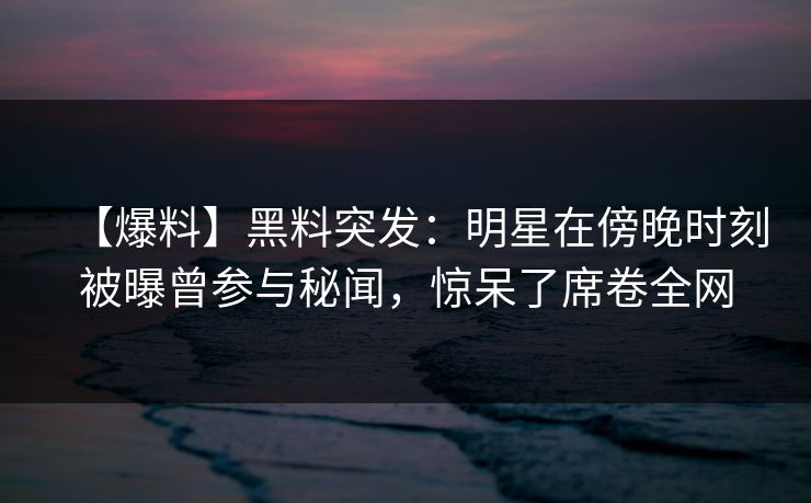 【爆料】黑料突发：明星在傍晚时刻被曝曾参与秘闻，惊呆了席卷全网