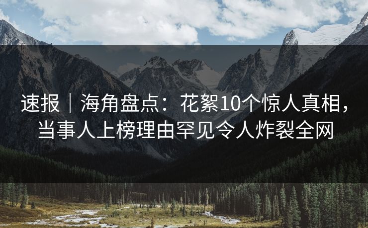 速报｜海角盘点：花絮10个惊人真相，当事人上榜理由罕见令人炸裂全网