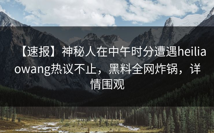 【速报】神秘人在中午时分遭遇heiliaowang热议不止，黑料全网炸锅，详情围观