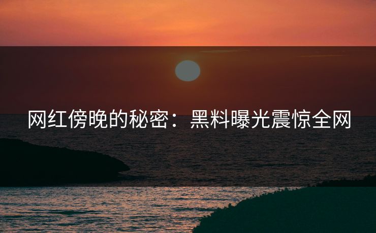 网红傍晚的秘密：黑料曝光震惊全网