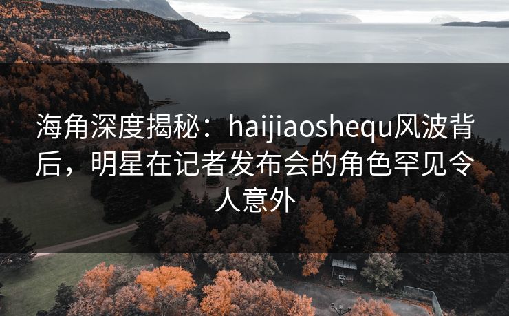 海角深度揭秘：haijiaoshequ风波背后，明星在记者发布会的角色罕见令人意外