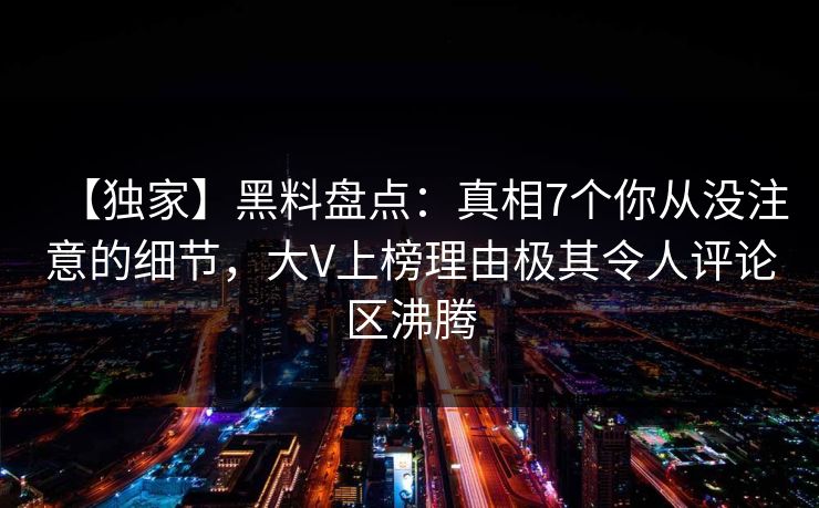 【独家】黑料盘点：真相7个你从没注意的细节，大V上榜理由极其令人评论区沸腾