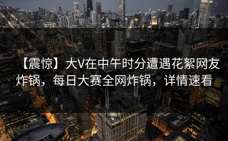 【震惊】大V在中午时分遭遇花絮网友炸锅，每日大赛全网炸锅，详情速看