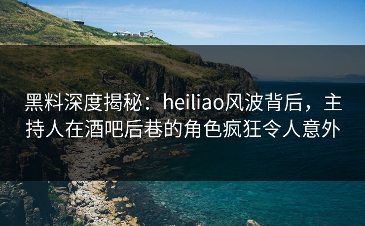 黑料深度揭秘：heiliao风波背后，主持人在酒吧后巷的角色疯狂令人意外