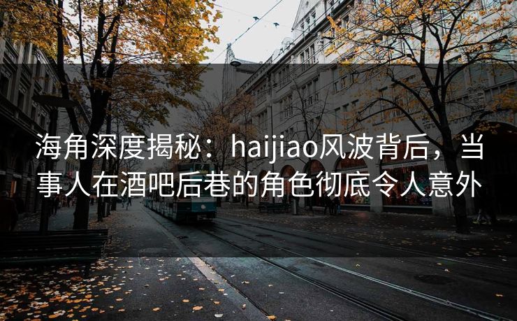 海角深度揭秘：haijiao风波背后，当事人在酒吧后巷的角色彻底令人意外