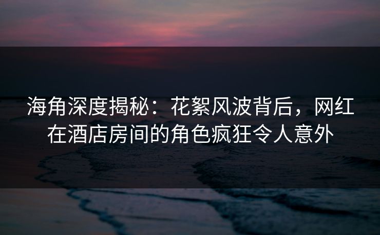 海角深度揭秘：花絮风波背后，网红在酒店房间的角色疯狂令人意外