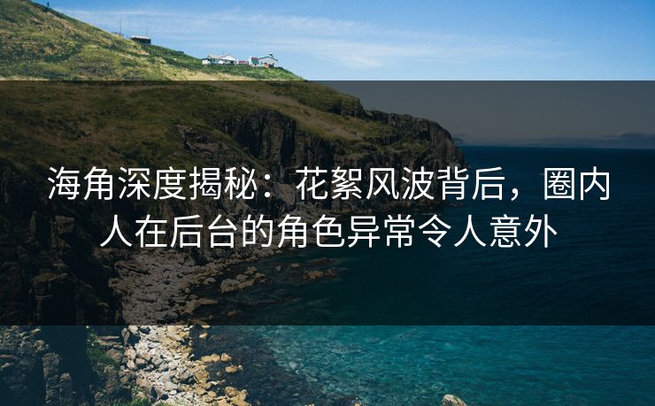 海角深度揭秘：花絮风波背后，圈内人在后台的角色异常令人意外
