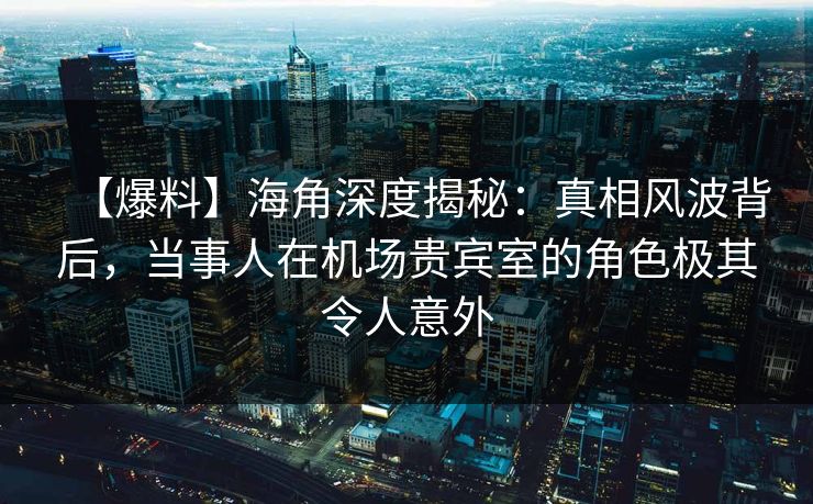 【爆料】海角深度揭秘：真相风波背后，当事人在机场贵宾室的角色极其令人意外