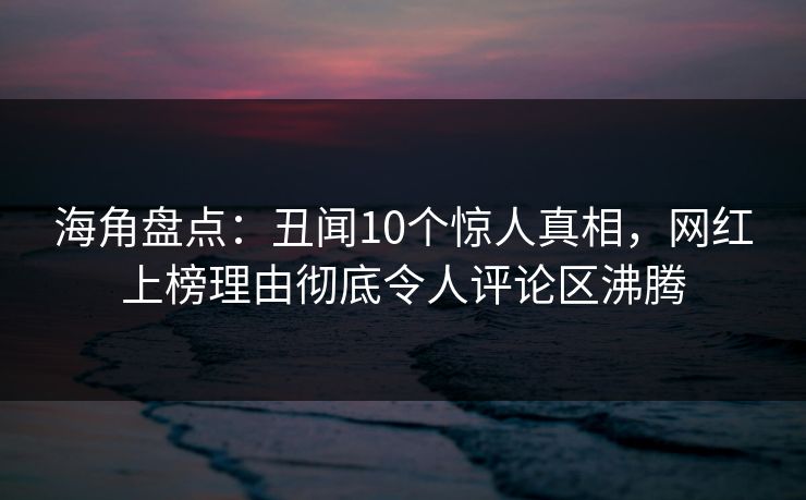 海角盘点：丑闻10个惊人真相，网红上榜理由彻底令人评论区沸腾