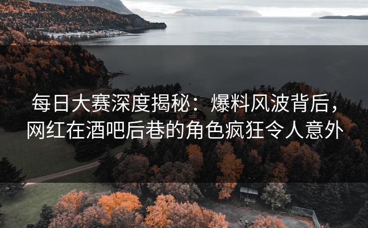 每日大赛深度揭秘：爆料风波背后，网红在酒吧后巷的角色疯狂令人意外