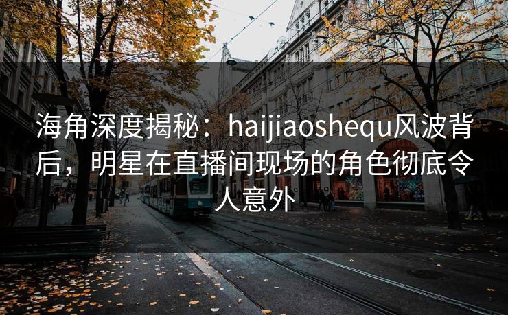 海角深度揭秘：haijiaoshequ风波背后，明星在直播间现场的角色彻底令人意外