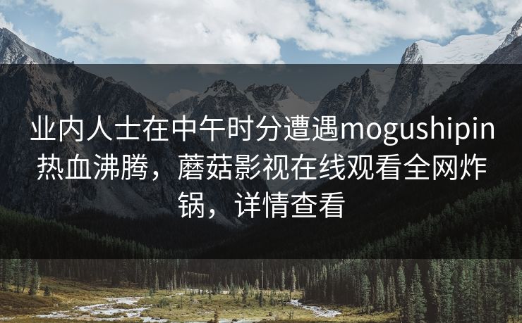 业内人士在中午时分遭遇mogushipin热血沸腾，蘑菇影视在线观看全网炸锅，详情查看