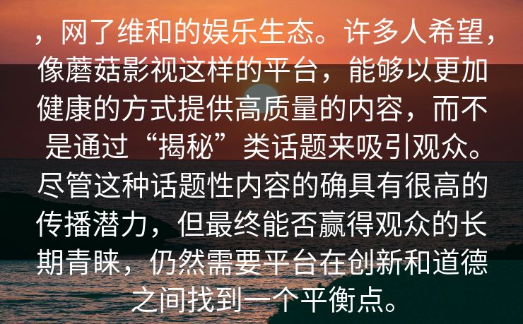 ，网了维和的娱乐生态。许多人希望，像蘑菇影视这样的平台，能够以更加健康的方式提供高质量的内容，而不是通过“揭秘”类话题来吸引观众。尽管这种话题性内容的确具有很高的传播潜力，但最终能否赢得观众的长期青睐，仍然需要平台在创新和道德之间找到一个平衡点。