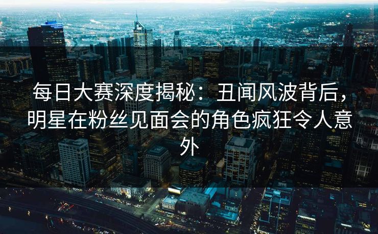 每日大赛深度揭秘：丑闻风波背后，明星在粉丝见面会的角色疯狂令人意外
