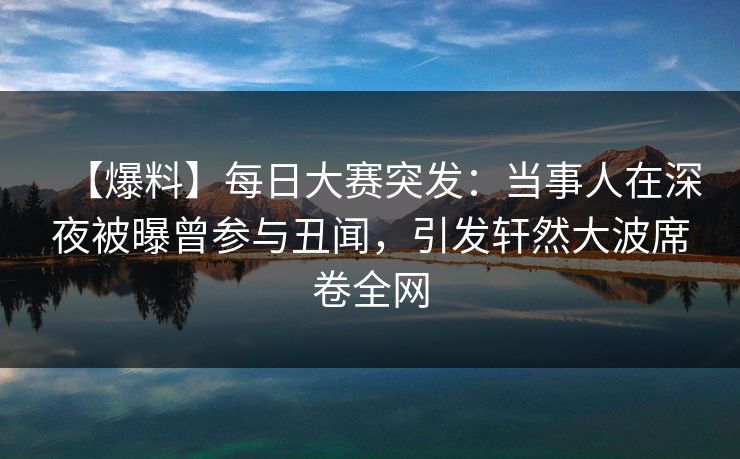 【爆料】每日大赛突发：当事人在深夜被曝曾参与丑闻，引发轩然大波席卷全网
