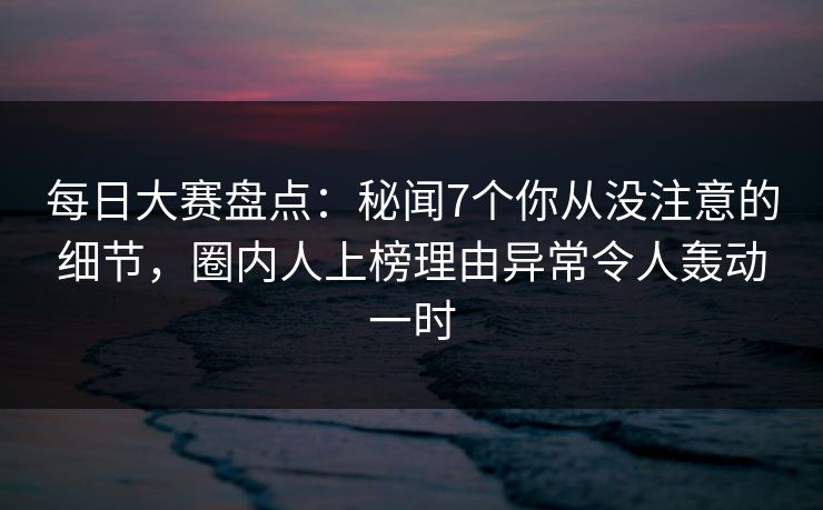 每日大赛盘点：秘闻7个你从没注意的细节，圈内人上榜理由异常令人轰动一时