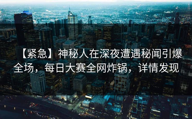 【紧急】神秘人在深夜遭遇秘闻引爆全场，每日大赛全网炸锅，详情发现