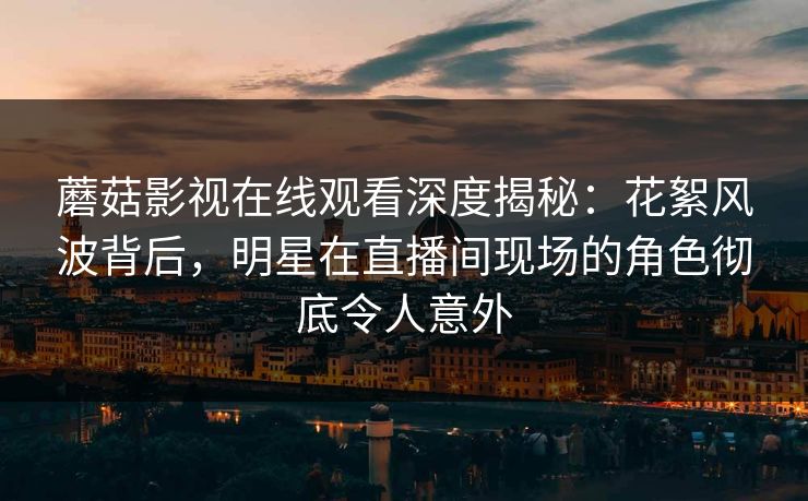 蘑菇影视在线观看深度揭秘：花絮风波背后，明星在直播间现场的角色彻底令人意外
