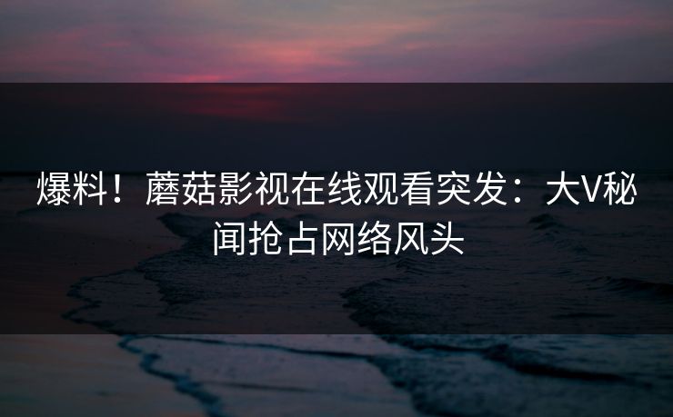 爆料！蘑菇影视在线观看突发：大V秘闻抢占网络风头