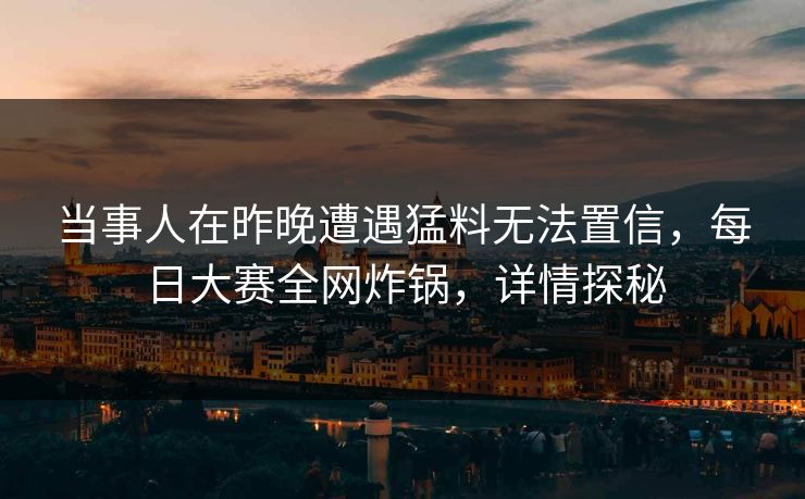 当事人在昨晚遭遇猛料无法置信，每日大赛全网炸锅，详情探秘