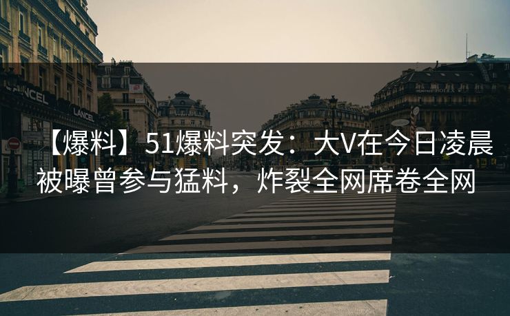 【爆料】51爆料突发：大V在今日凌晨被曝曾参与猛料，炸裂全网席卷全网
